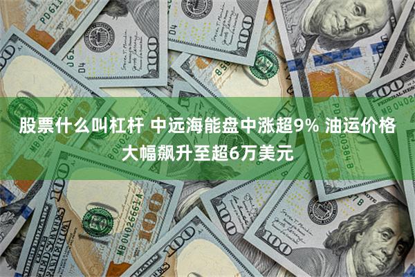 股票什么叫杠杆 中远海能盘中涨超9% 油运价格大幅飙升至超6万美元
