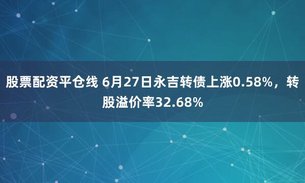 股票配资平仓线 6月27日永吉转债上涨0.58%，转股溢价率32.68%