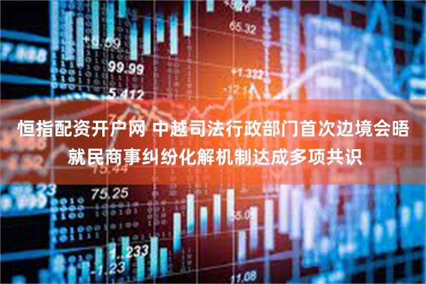 恒指配资开户网 中越司法行政部门首次边境会晤 就民商事纠纷化解机制达成多项共识