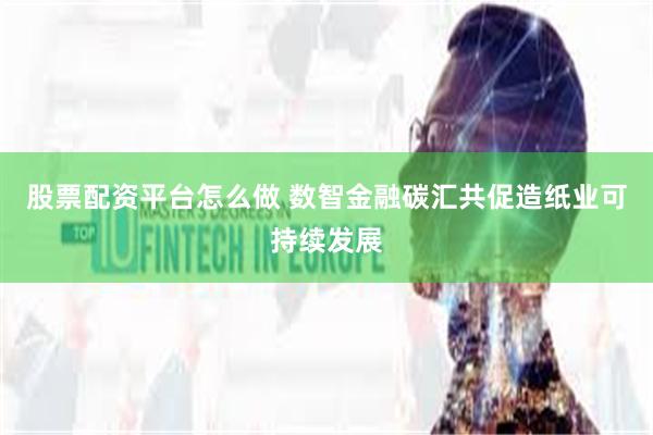 股票配资平台怎么做 数智金融碳汇共促造纸业可持续发展