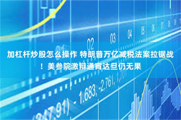 加杠杆炒股怎么操作 特朗普万亿减税法案拉锯战！美参院激辩通宵达旦仍无果