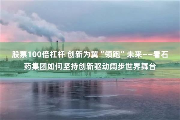 股票100倍杠杆 创新为翼“领跑”未来——看石药集团如何坚持创新驱动阔步世界舞台