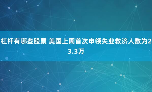 杠杆有哪些股票 美国上周首次申领失业救济人数为23.3万
