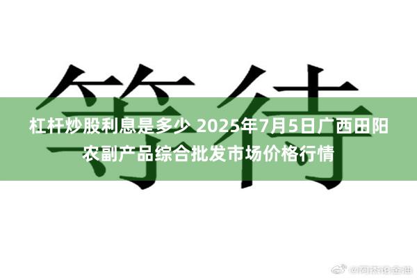杠杆炒股利息是多少 2025年7月5日广西田阳农副产品综合批发市场价格行情