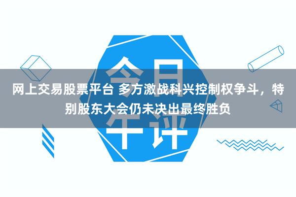 网上交易股票平台 多方激战科兴控制权争斗，特别股东大会仍未决出最终胜负