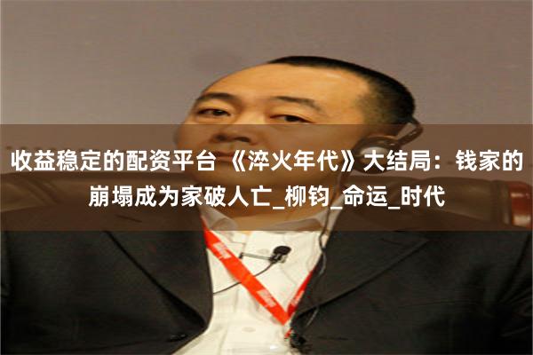 收益稳定的配资平台 《淬火年代》大结局：钱家的崩塌成为家破人亡_柳钧_命运_时代
