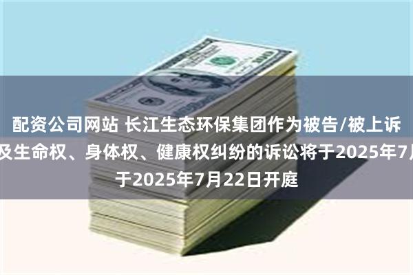 配资公司网站 长江生态环保集团作为被告/被上诉人的1起涉及生命权、身体权、健康权纠纷的诉讼将于2025年7月22日开庭