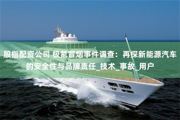 股指配资公司 极氪冒烟事件调查：再探新能源汽车的安全性与品牌责任_技术_事故_用户