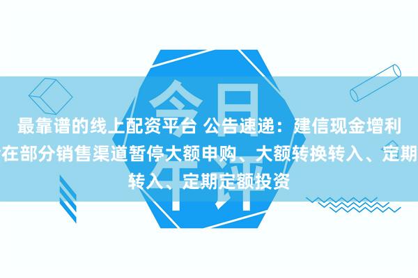 最靠谱的线上配资平台 公告速递：建信现金增利货币基金在部分销售渠道暂停大额申购、大额转换转入、定期定额投资