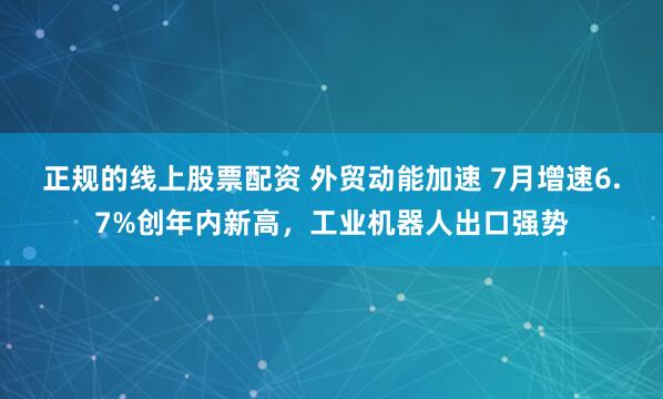 正规的线上股票配资 外贸动能加速 7月增速6.7%创年内新高，工业机器人出口强势