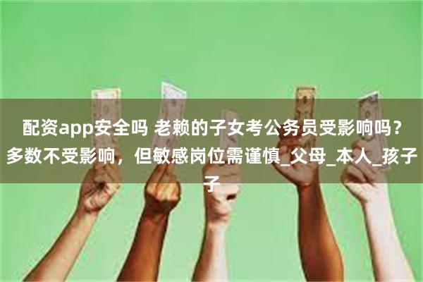 配资app安全吗 老赖的子女考公务员受影响吗？多数不受影响，但敏感岗位需谨慎_父母_本人_孩子