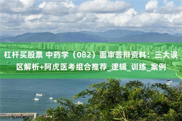 杠杆买股票 中药学（082）面审答辩资料：三大误区解析+阿虎医考组合推荐_逻辑_训练_案例