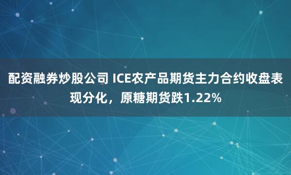 配资融券炒股公司 ICE农产品期货主力合约收盘表现分化，原糖期货跌1.22%