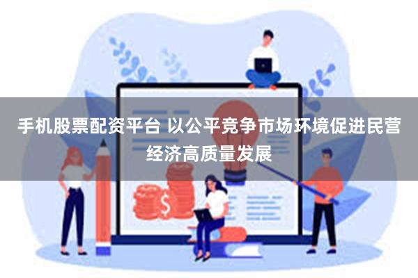 手机股票配资平台 以公平竞争市场环境促进民营经济高质量发展