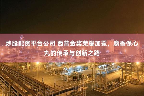 炒股配资平台公司 西普金奖荣耀加冕，麝香保心丸的传承与创新之路