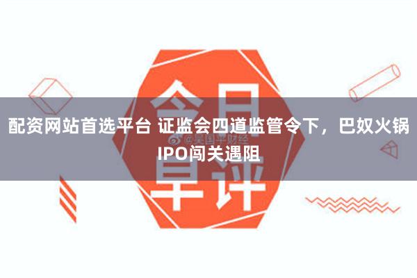 配资网站首选平台 证监会四道监管令下，巴奴火锅IPO闯关遇阻