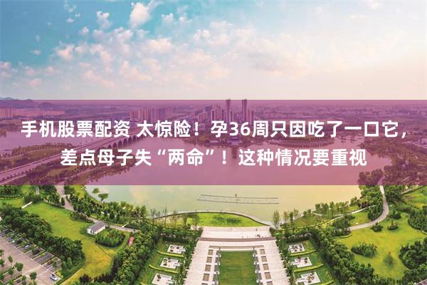 手机股票配资 太惊险！孕36周只因吃了一口它，差点母子失“两命”！这种情况要重视