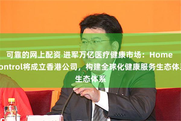 可靠的网上配资 进军万亿医疗健康市场：Home Control将成立香港公司，构建全球化健康服务生态体系