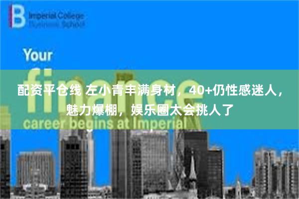 配资平仓线 左小青丰满身材，40+仍性感迷人，魅力爆棚，娱乐圈太会挑人了