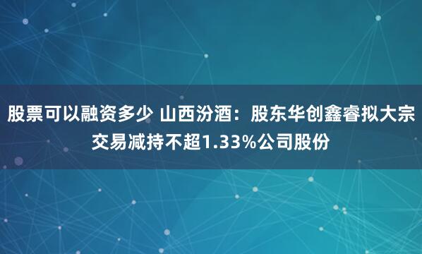 股票可以融资多少 山西汾酒：股东华创鑫睿拟大宗交易减持不超1.33%公司股份