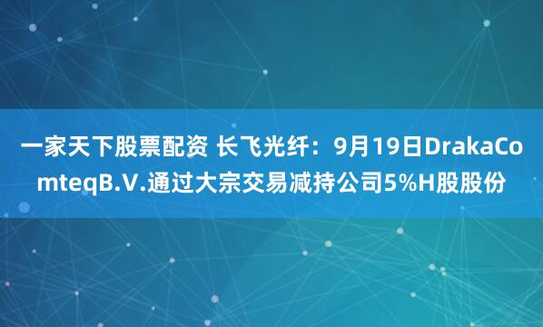 一家天下股票配资 长飞光纤：9月19日DrakaComteqB.V.通过大宗交易减持公司5%H股股份