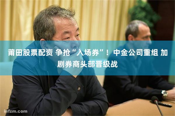 莆田股票配资 争抢“入场券”!中金公司重组 加剧券商头部晋级战