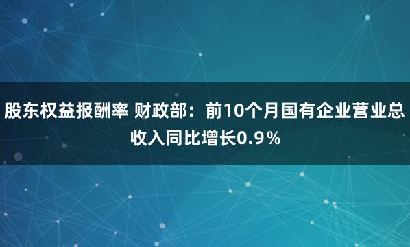 股东权益报酬率 财政部:前10个月国有企业营业总收入同比增长0.9%