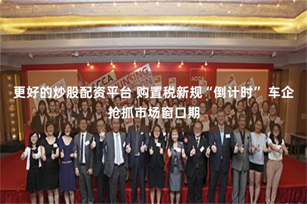 更好的炒股配资平台 购置税新规“倒计时” 车企抢抓市场窗口期