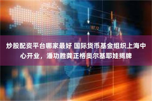 炒股配资平台哪家最好 国际货币基金组织上海中心开业，潘功胜龚正格奥尔基耶娃揭牌