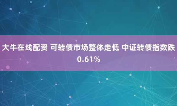 大牛在线配资 可转债市场整体走低 中证转债指数跌0.61%