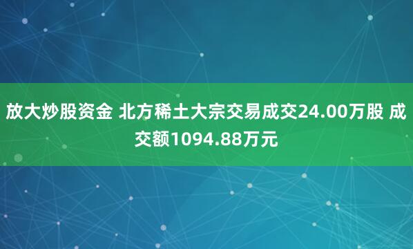放大炒股资金 北方稀土大宗交易成交24.00万股 成交额1094.88万元