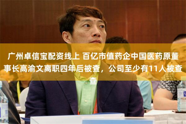 广州卓信宝配资线上 百亿市值药企中国医药原董事长高渝文离职四年后被查，公司至少有11人被查