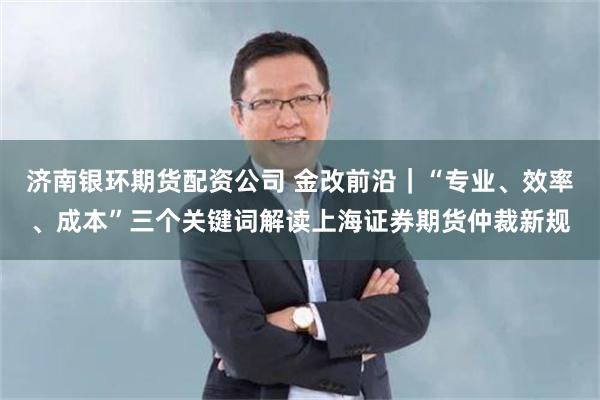 济南银环期货配资公司 金改前沿|“专业、效率、成本”三个关键词解读上海证券期货仲裁新规